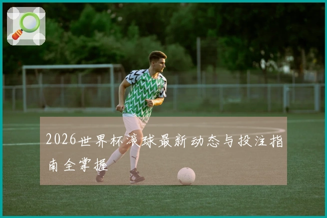 2026世界杯滚球最新动态与投注指南全掌握